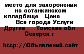 место для захоронения на останкинском клладбище › Цена ­ 1 000 000 - Все города Услуги » Другие   . Томская обл.,Северск г.